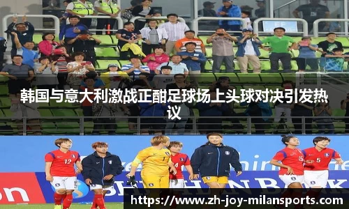 韩国与意大利激战正酣足球场上头球对决引发热议